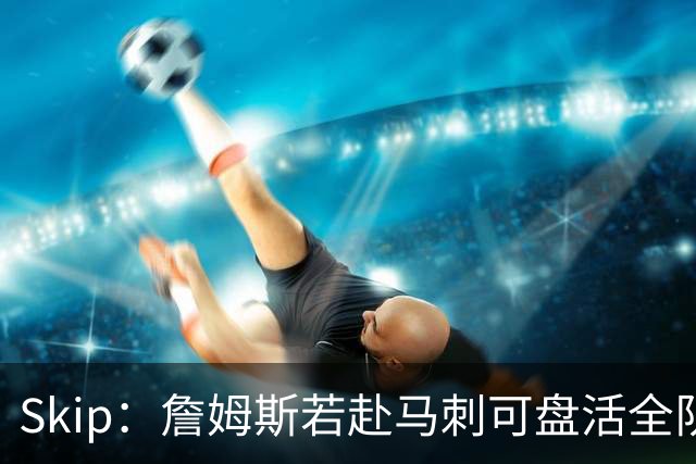 Skip：詹姆斯若赴马刺可盘活全队 扮演控卫角色最为契合
